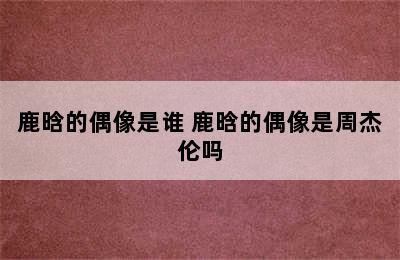 鹿晗的偶像是谁 鹿晗的偶像是周杰伦吗